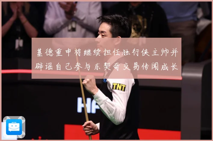 基德重申将继续担任独行侠主帅并辟谣自己参与东契奇交易传闻成长观察-深度解析