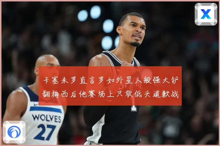 卡塞米罗直言罗如外星人般强大铲翻梅西后他赛场上只敢低头道歉战术观察-深度解析
