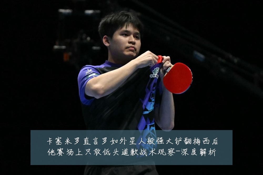 卡塞米罗直言罗如外星人般强大铲翻梅西后他赛场上只敢低头道歉战术观察-深度解析